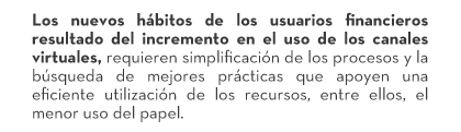 Los nuevos hábitos de los usuarios financieros resultado del incremento en el uso de los canales virtuales, requieren simplificación de los procesos y la búsqueda de mejores prácticas que apoyen una eficiente utilización de los recursos, entre ellos, el menor uso del papel.