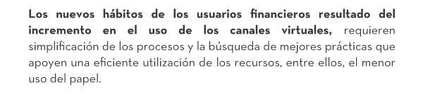 Los nuevos hábitos de los usuarios financieros resultado del incremento en el uso de los canales virtuales, requieren simplificación de los procesos y la búsqueda de mejores prácticas que apoyen una eficiente utilización de los recursos, entre ellos, el menor uso del papel.