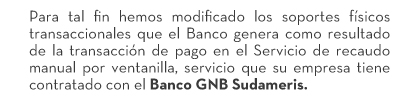 Para tal fin hemos modificado los soportes físicos transaccionales que el Banco genera como resultado de la transacción de pago en el Servicio de recaudo manual por ventanilla, servicio que su empresa tiene contratado con el Banco GNB Sudameris.