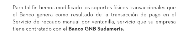 Para tal fin hemos modificado los soportes físicos transaccionales que el Banco genera como resultado de la transacción de pago en el Servicio de recaudo manual por ventanilla, servicio que su empresa tiene contratado con el Banco GNB Sudameris.