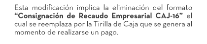 Esta modificación implica la eliminación del formato “Consignación de Recaudo Empresarial CAJ-16” el cual se reemplaza por la Tirilla de Caja que se genera al momento de realizarse un pago.