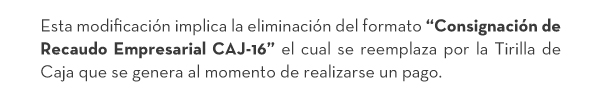Esta modificación implica la eliminación del formato “Consignación de Recaudo Empresarial CAJ-16” el cual se reemplaza por la Tirilla de Caja que se genera al momento de realizarse un pago.