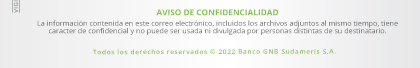 AVISO DE CONFIDENCIALIDAD

                                                La información contenida en este correo electrónico, incluidos los archivos adjuntos al mismo tiempo, tiene caracter de confidencial y no puede ser usada ni divulgada por personas distintas de su destinatario.
                                                
                                                Todos los derechos reservados © 2022 Banco GNB Sudameris S.A.