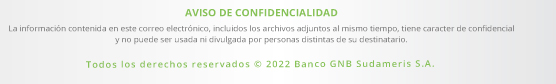 AVISO DE CONFIDENCIALIDAD

                                                La información contenida en este correo electrónico, incluidos los archivos adjuntos al mismo tiempo, tiene caracter de confidencial y no puede ser usada ni divulgada por personas distintas de su destinatario.
                                                
                                                Todos los derechos reservados © 2022 Banco GNB Sudameris S.A.