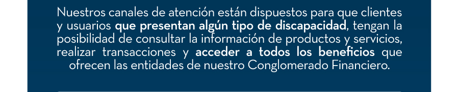 Nuestros canales de atención están dispuestos para que clientes y usuarios que presentan algún tipo de discapacidad, tengan la posibilidad de consultar la información de productos y servicios, realizar transacciones y acceder a todos los beneficios que ofrecen las entidades de nuestro Conglomerado Financiero.