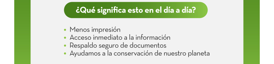 ¿Qué significa esto en el día a día? | 1. Menos impresión | 2. Acceso inmediato a la información | 3. Respaldo seguro de documentos | 4. Ayudamos a la conservación de nuestro planeta