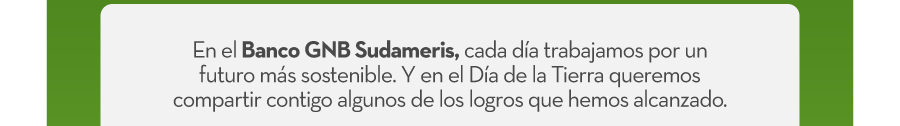 En el Banco GNB Sudameris, cada día trabajamos por un futuro más sostenible. Y en el Día de la Tierra queremos compartir contigo algunos de los logros que hemos alcanzado.