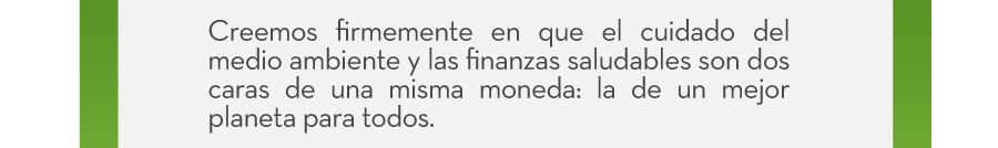 Creemos firmemente en que el cuidado del medio ambiente y las finanzas saludables son dos caras de una misma moneda: la de un mejor planeta para todos.