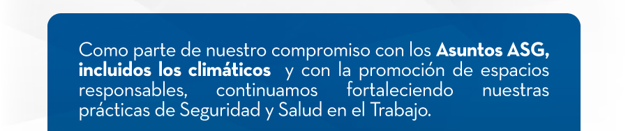 Como parte de nuestro compromiso con los Asuntos ASG, incluidos los climáticos  y con la promoción de espacios responsables, continuamos fortaleciendo nuestras prácticas de Seguridad y Salud en el Trabajo.