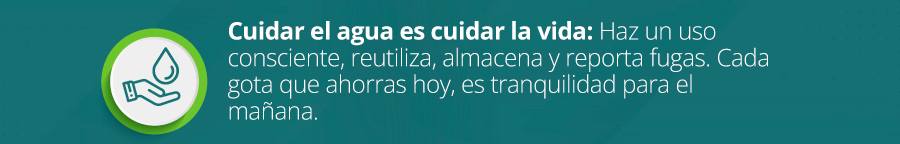 Cuidar el agua es cuidar la vida: Haz un uso consciente, reutiliza, almacena y reporta fugas. Cada gota que ahorras hoy, es tranquilidad para el mañana.