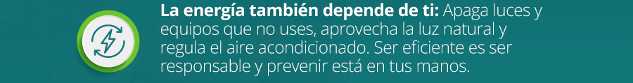 La energía también depende de ti: Apaga luces y equipos que no uses, aprovecha la luz natural y regula el aire acondicionado. Ser eficiente es ser responsable y prevenir está en tus manos.