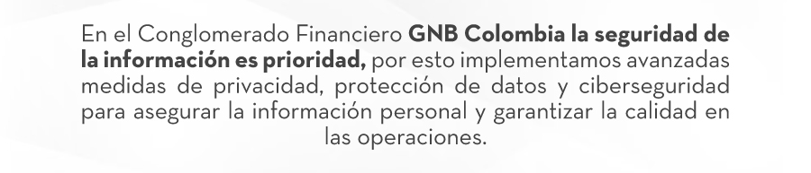 En el Conglomerado Financiero GNB Colombia la seguridad de la información es prioridad, por esto implementamos avanzadas medidas de privacidad, protección de datos y ciberseguridad para asegurar la información personal y garantizar la calidad en las operaciones.