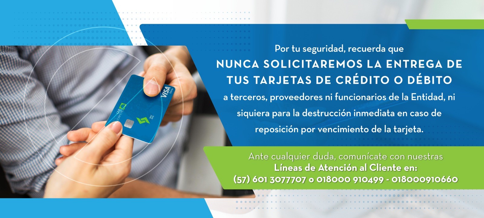 Por tu seguridad, recuerda que NUNCA SOLICITAREMOS LA ENTREGA DE TUS TARJETAS DE CRÉDITO O DÉBITO a terceros, proveedores ni funcionarios de la Entidad, ni siquiera para la destrucción inmediata en caso de reposición por vencimiento de la tarjeta.