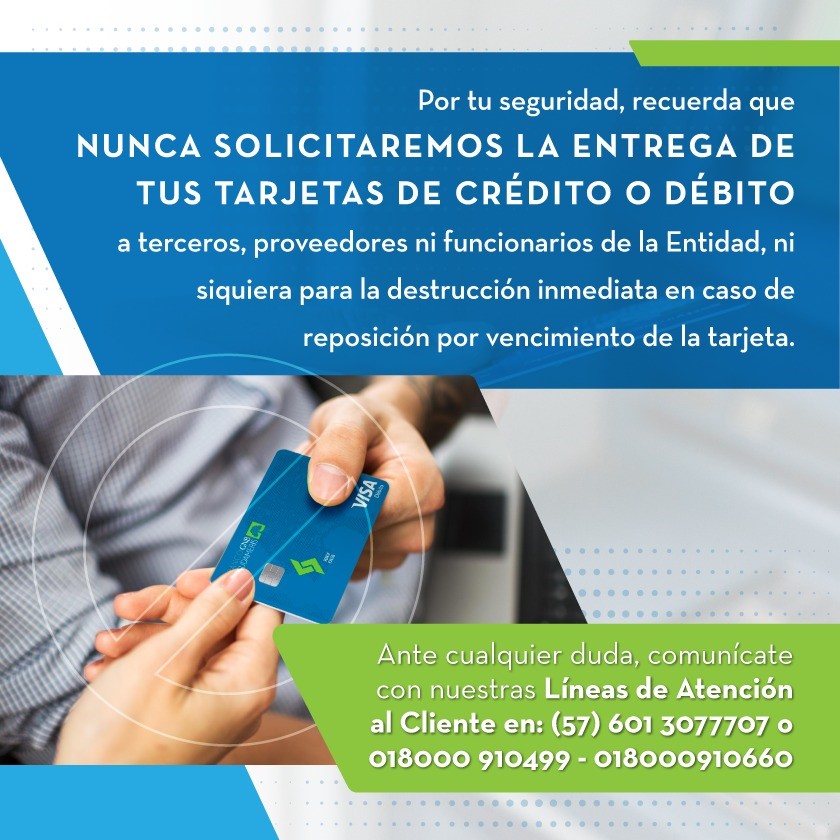 Por tu seguridad, recuerda que NUNCA SOLICITAREMOS LA ENTREGA DE TUS TARJETAS DE CRÉDITO O DÉBITO a terceros, proveedores ni funcionarios de la Entidad, ni siquiera para la destrucción inmediata en caso de reposición por vencimiento de la tarjeta.