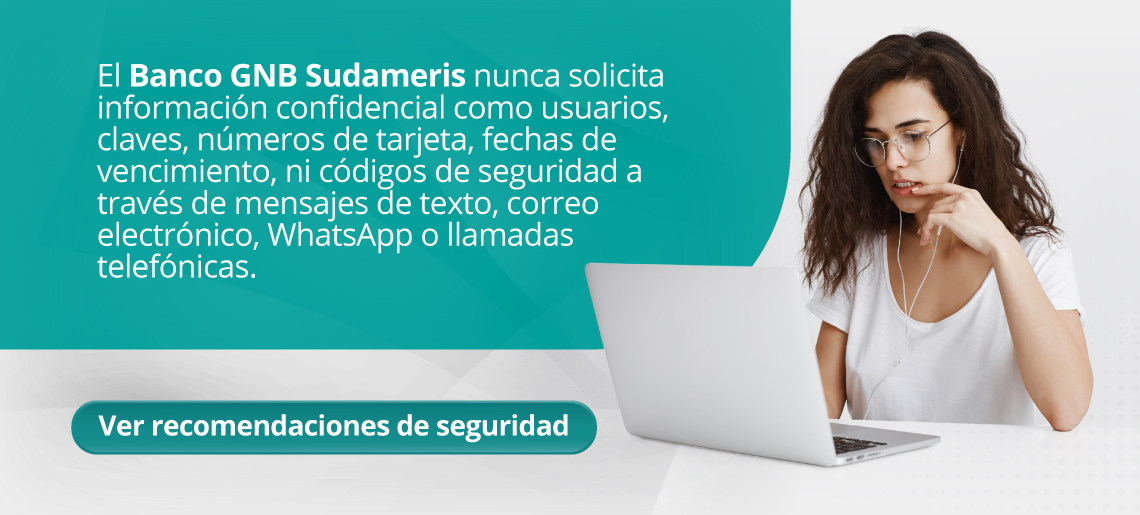 El Banco GNB Sudameris nunca solicita información confidencial como usuarios, claves, números de tarjeta, fechas de vencimiento, ni códigos de seguridad a través de mensajes de texto, correo electrónico, WhatsApp o llamadas telefónicas.