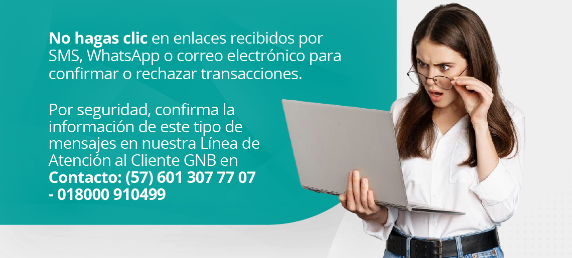 No hagas clic en enlaces recibidos por SMS, WhatsApp o correo electrónico para confirmar o rechazar transacciones. Por seguridad, confirma la información de este tipo de mensajes en nuestra Línea de Atención al Cliente GNB en Contacto (57) 601 307 77 07 - 018000 910499