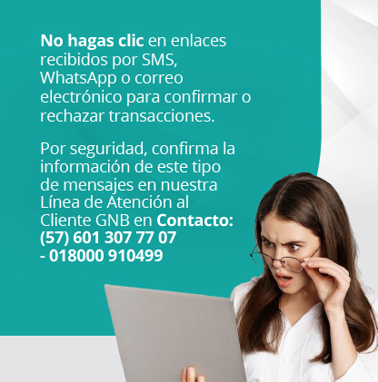 No hagas clic en enlaces recibidos por SMS, WhatsApp o correo electrónico para confirmar o rechazar transacciones. Por seguridad, confirma la información de este tipo de mensajes en nuestra Línea de Atención al Cliente GNB en Contacto (57) 601 307 77 07 - 018000 910499