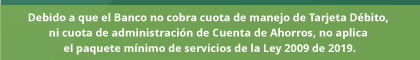 Debido a que el Banco no cobra cuota de manejo de Tarjeta Débito, ni cuota de administración de Cuenta de Ahorros, no aplica el paquete mínimo de servicios de la Ley 2009 de 2019.