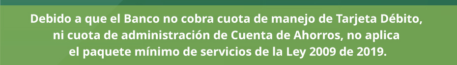 Debido a que el Banco no cobra cuota de manejo de Tarjeta Débito, ni cuota de administración de Cuenta de Ahorros, no aplica el paquete mínimo de servicios de la Ley 2009 de 2019.