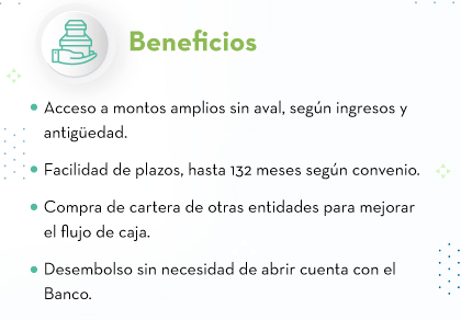 Beneﬁcios: Acceso a montos amplios sin aval, según ingresos y antigüedad. - Facilidad de plazos, hasta 132 meses según convenio. - Compra de cartera de otras entidades para mejorar el flujo de caja. - Desembolso sin necesidad de abrir cuenta con el Banco.
