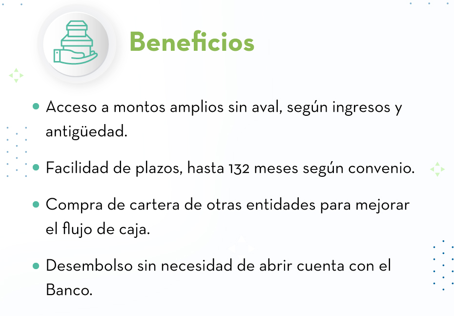 Beneﬁcios: Acceso a montos amplios sin aval, según ingresos y antigüedad. - Facilidad de plazos, hasta 132 meses según convenio. - Compra de cartera de otras entidades para mejorar el flujo de caja. - Desembolso sin necesidad de abrir cuenta con el Banco.