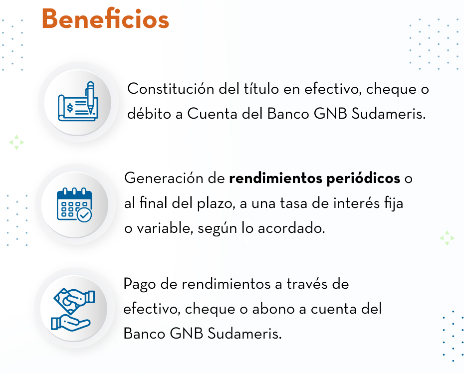 Beneﬁcios: Constitución del título en efectivo, cheque o débito a Cuenta del Banco GNB Sudameris. - Generación de rendimientos periódicos o al final del plazo, a una tasa de interés fija o variable, según lo acordado. - Pago de rendimientos a través de efectivo, cheque o abono a cuenta del Banco GNB Sudameris.