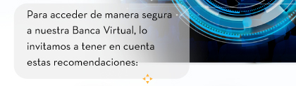 Para acceder de manera segura a nuestra Banca Virtual, lo invitamos a tener en cuenta estas recomendaciones: