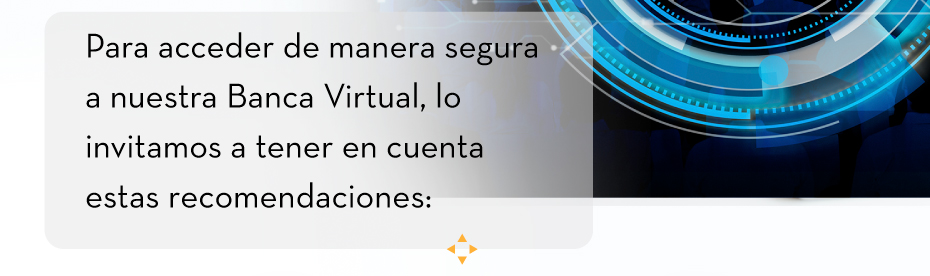 Para acceder de manera segura a nuestra Banca Virtual, lo invitamos a tener en cuenta estas recomendaciones: