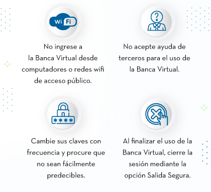 No ingrese a la Banca Virtual desde computadores o redes wifi de acceso público. - No acepte ayuda de terceros para el uso de la Banca Virtual. - Cambie sus claves con frecuencia y procure que no sean fácilmente predecibles. - Al finalizar el uso de la Banca Virtual, cierre la sesión mediante la opción Salida Segura.