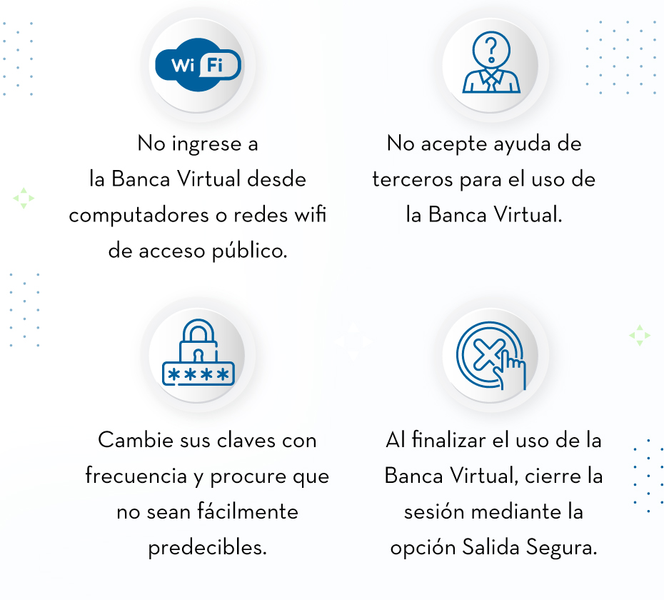 No ingrese a la Banca Virtual desde computadores o redes wifi de acceso público. - No acepte ayuda de terceros para el uso de la Banca Virtual. - Cambie sus claves con frecuencia y procure que no sean fácilmente predecibles. - Al finalizar el uso de la Banca Virtual, cierre la sesión mediante la opción Salida Segura.
