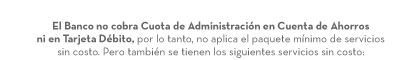 El Banco no cobra Cuota de Administración en Cuenta de Ahorros ni en Tarjeta Débito, por lo tanto, no aplica el paquete mínimo de servicios sin costo. Pero también se tienen los siguientes servicios sin costo: