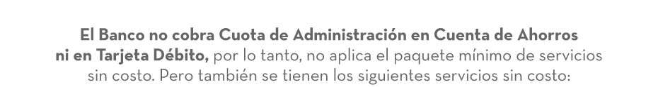 El Banco no cobra Cuota de Administración en Cuenta de Ahorros ni en Tarjeta Débito, por lo tanto, no aplica el paquete mínimo de servicios sin costo. Pero también se tienen los siguientes servicios sin costo: