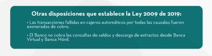 Otras disposiciones que establece la Ley 2009 de 2019: • Las transacciones fallidas en cajeros automáticos por todas las causales fueron exoneradas de cobro. • El Banco no cobra las consultas de saldos y descarga de extractos desde Banca Virtual y Banca Móvil.