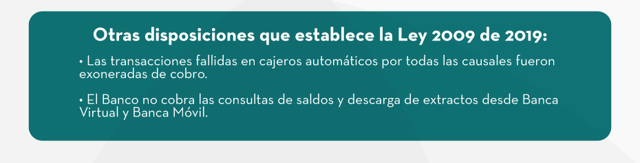 Otras disposiciones que establece la Ley 2009 de 2019: • Las transacciones fallidas en cajeros automáticos por todas las causales fueron exoneradas de cobro. • El Banco no cobra las consultas de saldos y descarga de extractos desde Banca Virtual y Banca Móvil.