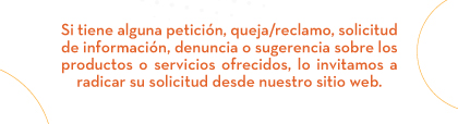 Si tiene alguna petición, queja/reclamo, solicitud de información, denuncia o sugerencia sobre los productos o servicios ofrecidos, lo invitamos a radicar su solicitud desde nuestro sitio web.
