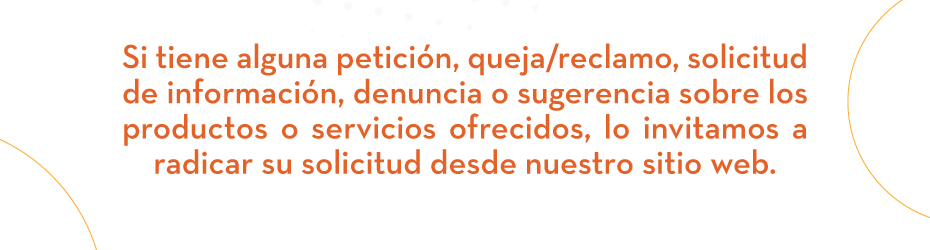 Si tiene alguna petición, queja/reclamo, solicitud de información, denuncia o sugerencia sobre los productos o servicios ofrecidos, lo invitamos a radicar su solicitud desde nuestro sitio web.