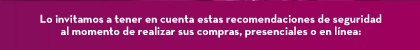 Lo invitamos a tener en cuenta estas recomendaciones de seguridad al momento de realizar sus compras, presenciales o en línea: