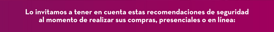 Lo invitamos a tener en cuenta estas recomendaciones de seguridad al momento de realizar sus compras, presenciales o en línea: