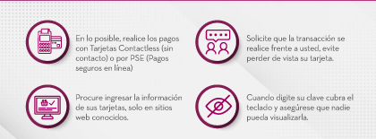 En lo posible, realice los pagos con Tarjetas Contactless (sin contacto) o por PSE (Pagos seguros en línea) | Solicite que la transacción se realice frente a usted, evite perder de vista su tarjeta. | Procure ingresar la información de sus tarjetas, solo en sitios web conocidos. | Cuando digite su clave cubra el teclado y asegúrese que nadie pueda visualizarla.