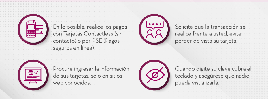 En lo posible, realice los pagos con Tarjetas Contactless (sin contacto) o por PSE (Pagos seguros en línea) | Solicite que la transacción se realice frente a usted, evite perder de vista su tarjeta. | Procure ingresar la información de sus tarjetas, solo en sitios web conocidos. | Cuando digite su clave cubra el teclado y asegúrese que nadie pueda visualizarla.