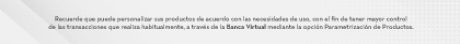 Recuerde que puede personalizar sus productos de acuerdo con las necesidades de uso, con el fin de tener mayor control de las transacciones que realiza habitualmente, a través de la Banca Virtual mediante la opción Parametrización de Productos.