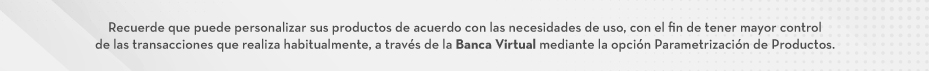 Recuerde que puede personalizar sus productos de acuerdo con las necesidades de uso, con el fin de tener mayor control de las transacciones que realiza habitualmente, a través de la Banca Virtual mediante la opción Parametrización de Productos.