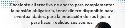 Excelente alternativa de ahorro para complementar la pensión obligatoria, tener dinero disponible para eventualidades, para la educación de sus hijos o para hacer realidad sus sueños.