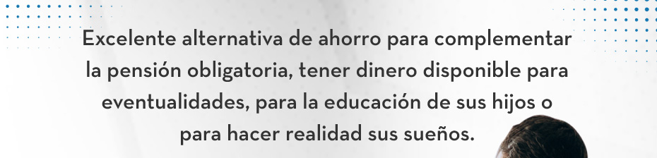Excelente alternativa de ahorro para complementar la pensión obligatoria, tener dinero disponible para eventualidades, para la educación de sus hijos o para hacer realidad sus sueños.