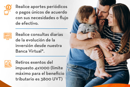 Realice aportes periódicos o pagos únicos de acuerdo con sus necesidades o flujo de efectivo. - Realice consultas diarias de la evolución de la inversión desde nuestra Banca Virtual*. - Retiros exentos del impuesto 4x1000 (límite máximo para el beneficio tributario es 3800 UVT)