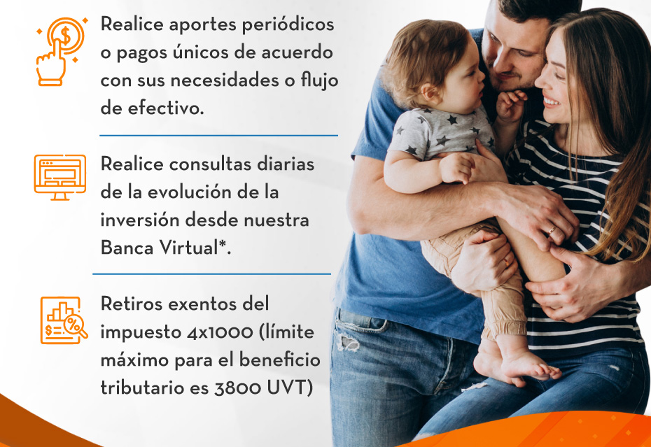 Realice aportes periódicos o pagos únicos de acuerdo con sus necesidades o flujo de efectivo. - Realice consultas diarias de la evolución de la inversión desde nuestra Banca Virtual*. - Retiros exentos del impuesto 4x1000 (límite máximo para el beneficio tributario es 3800 UVT)