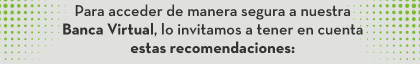 Para acceder de manera segura a nuestra Banca Virtual, lo invitamos a tener en cuenta estas recomendaciones: