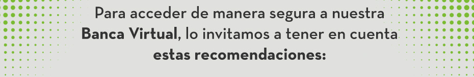 Para acceder de manera segura a nuestra Banca Virtual, lo invitamos a tener en cuenta estas recomendaciones: