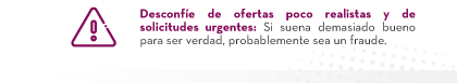 VDesconfíe de ofertas poco realistas y de solicitudes urgentes: Si suena demasiado bueno para ser verdad, probablemente sea un fraude.