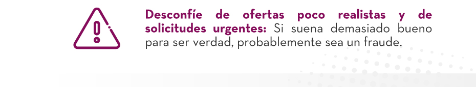 VDesconfíe de ofertas poco realistas y de solicitudes urgentes: Si suena demasiado bueno para ser verdad, probablemente sea un fraude.